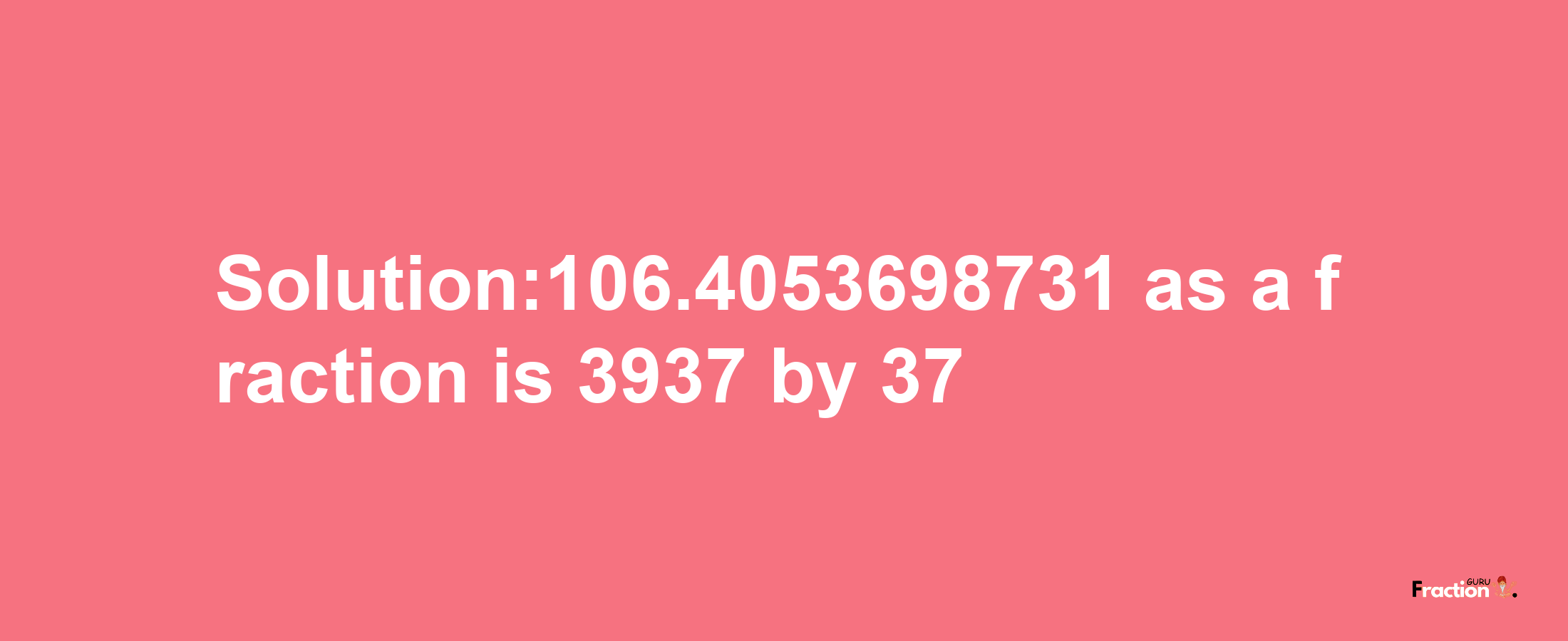 Solution:106.4053698731 as a fraction is 3937/37