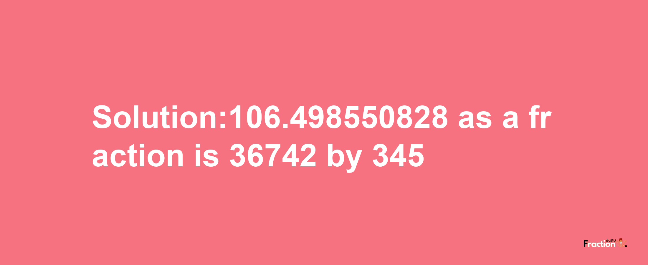 Solution:106.498550828 as a fraction is 36742/345