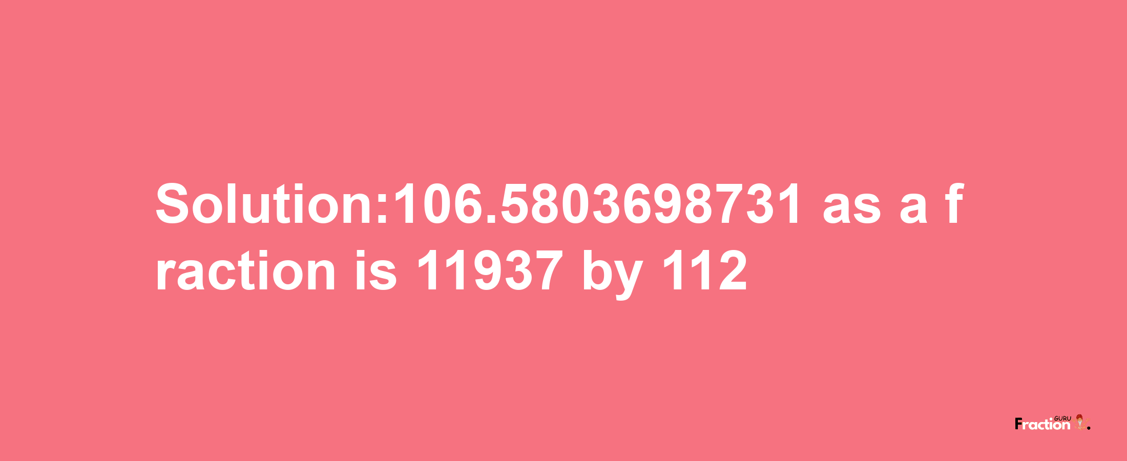 Solution:106.5803698731 as a fraction is 11937/112