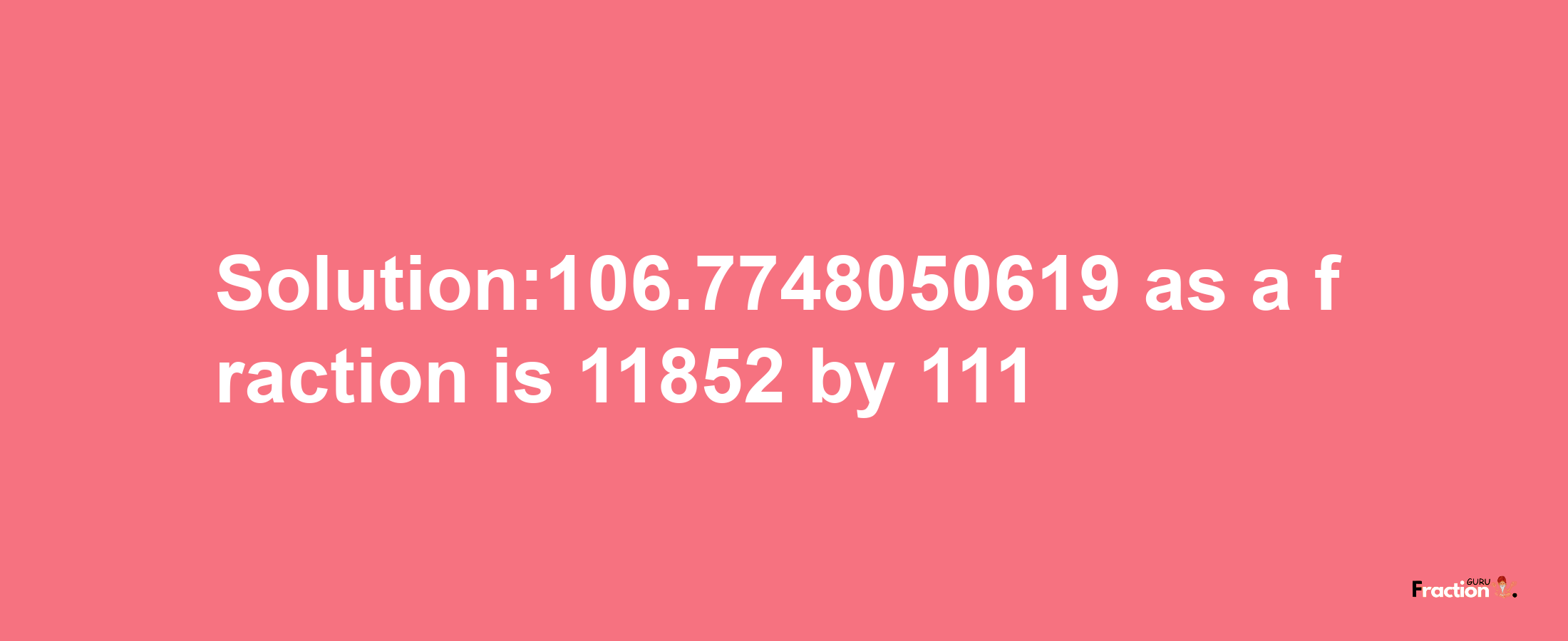 Solution:106.7748050619 as a fraction is 11852/111