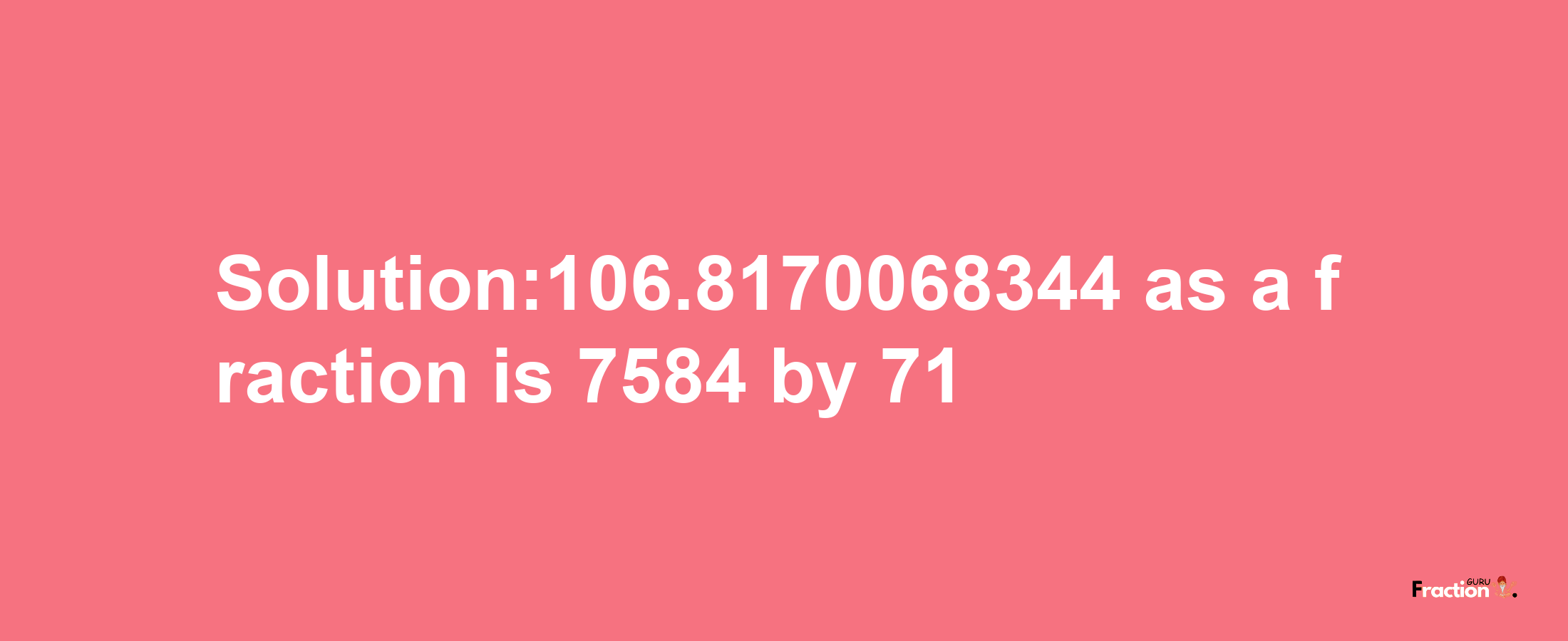 Solution:106.8170068344 as a fraction is 7584/71