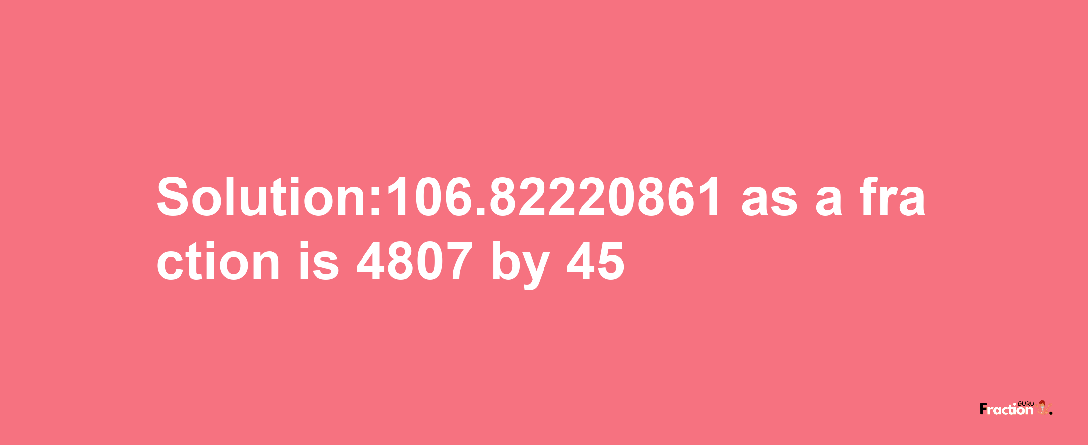 Solution:106.82220861 as a fraction is 4807/45