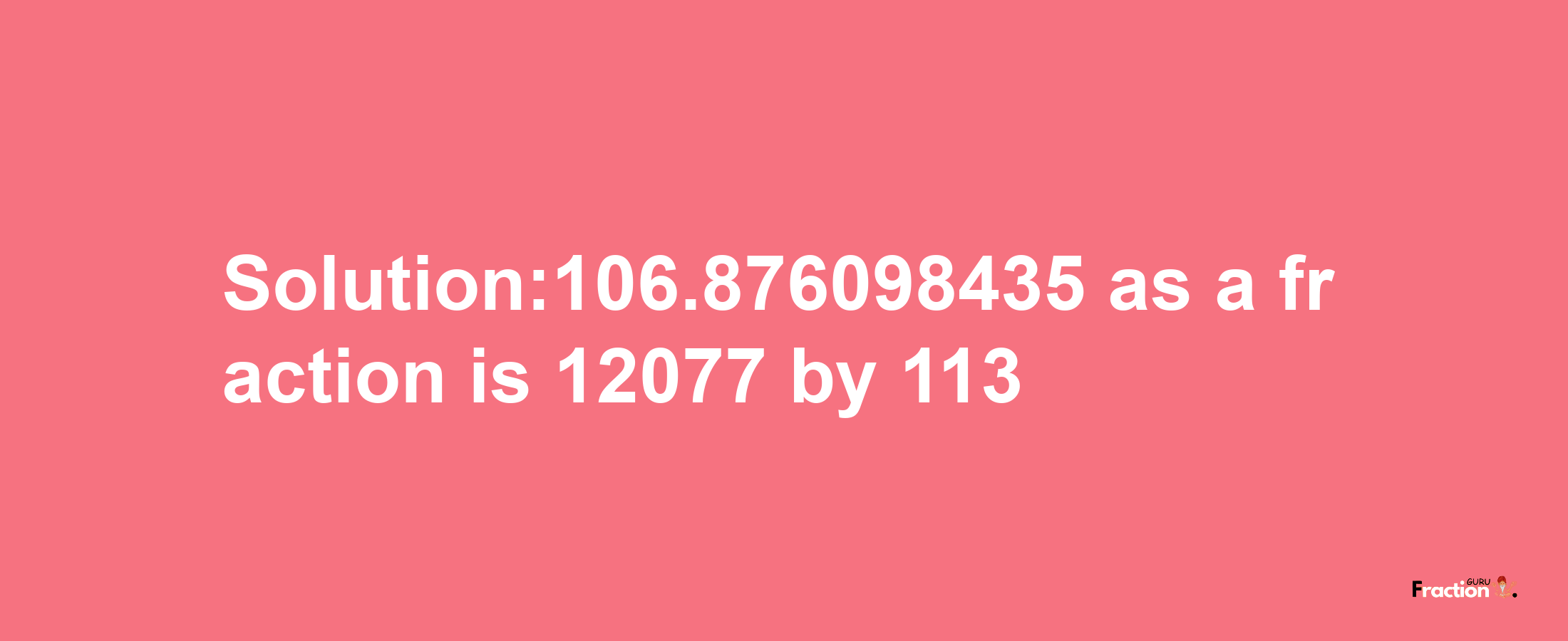 Solution:106.876098435 as a fraction is 12077/113