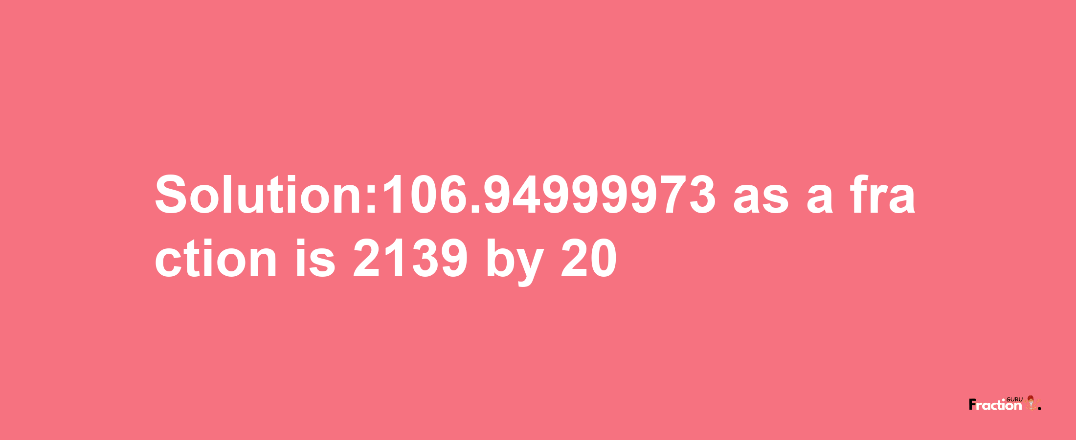 Solution:106.94999973 as a fraction is 2139/20