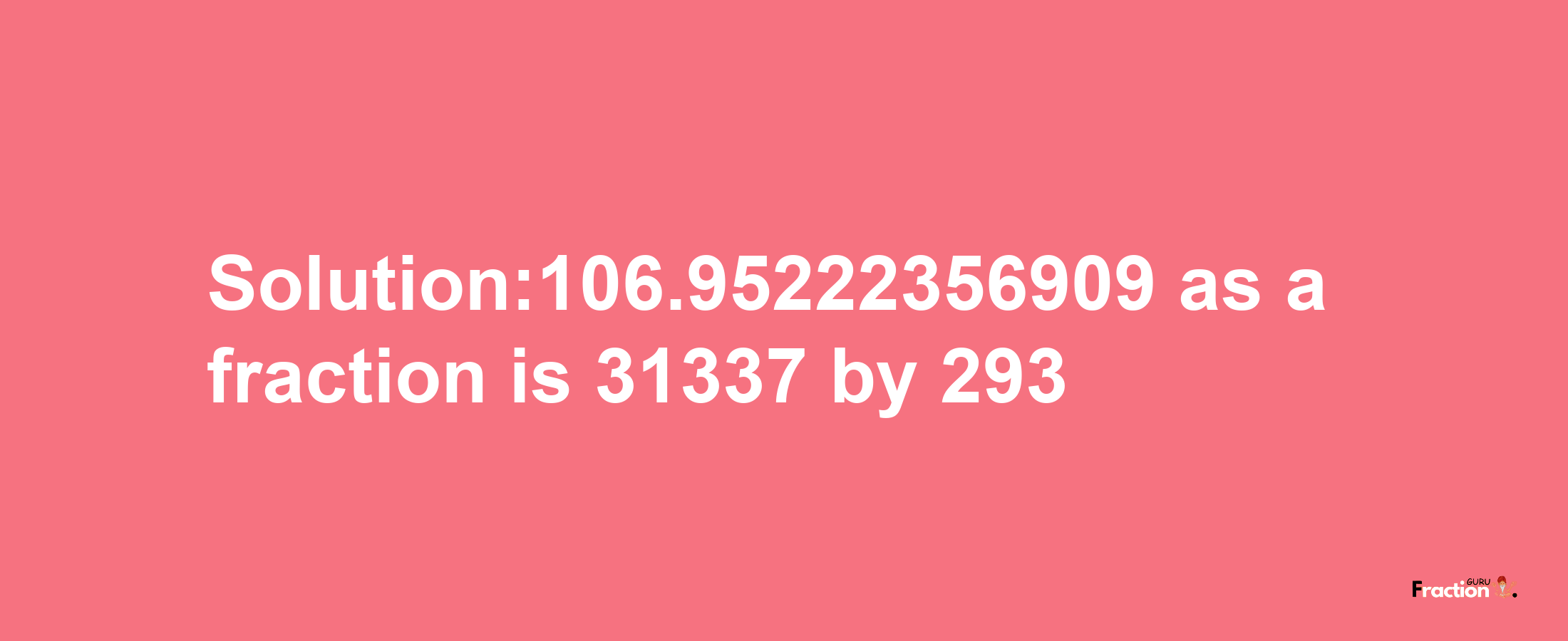 Solution:106.95222356909 as a fraction is 31337/293