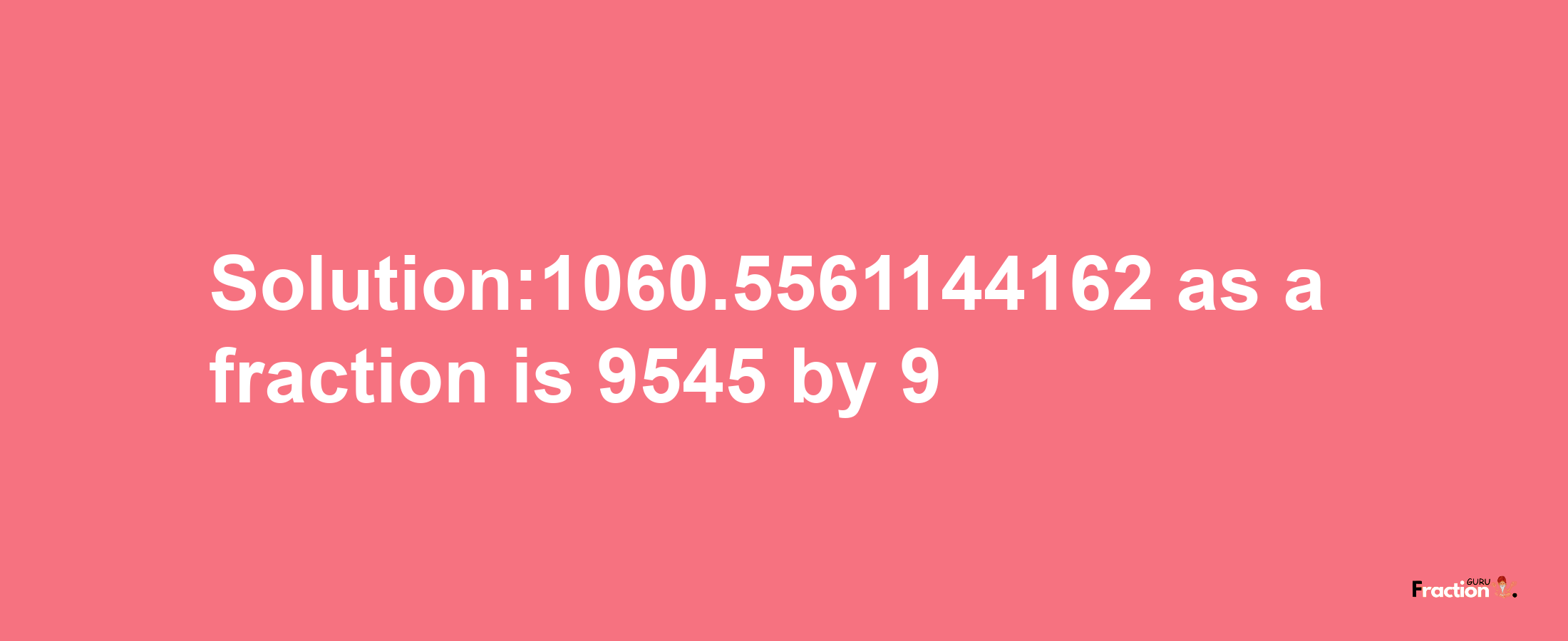 Solution:1060.5561144162 as a fraction is 9545/9