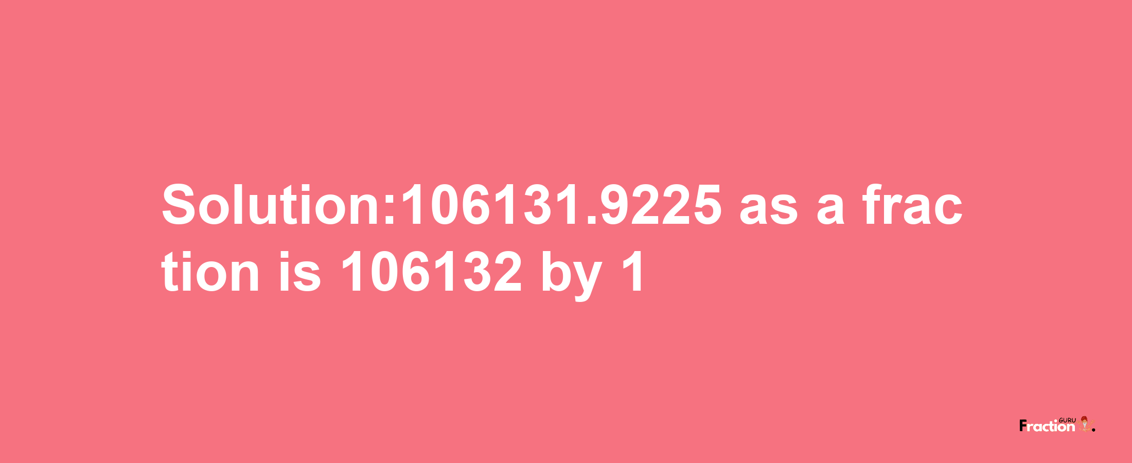 Solution:106131.9225 as a fraction is 106132/1