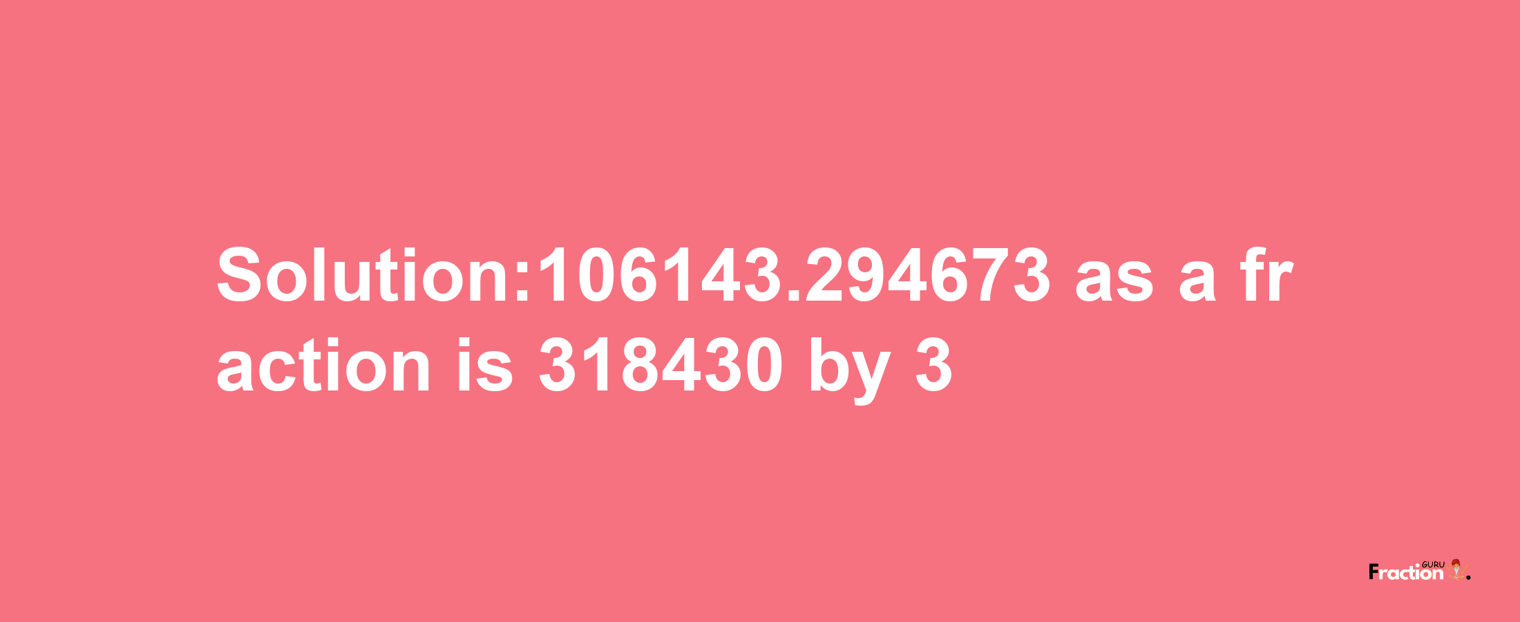 Solution:106143.294673 as a fraction is 318430/3