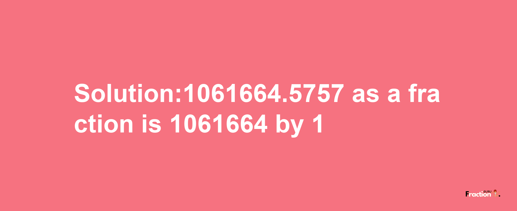 Solution:1061664.5757 as a fraction is 1061664/1