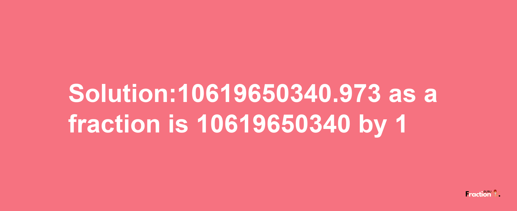 Solution:10619650340.973 as a fraction is 10619650340/1