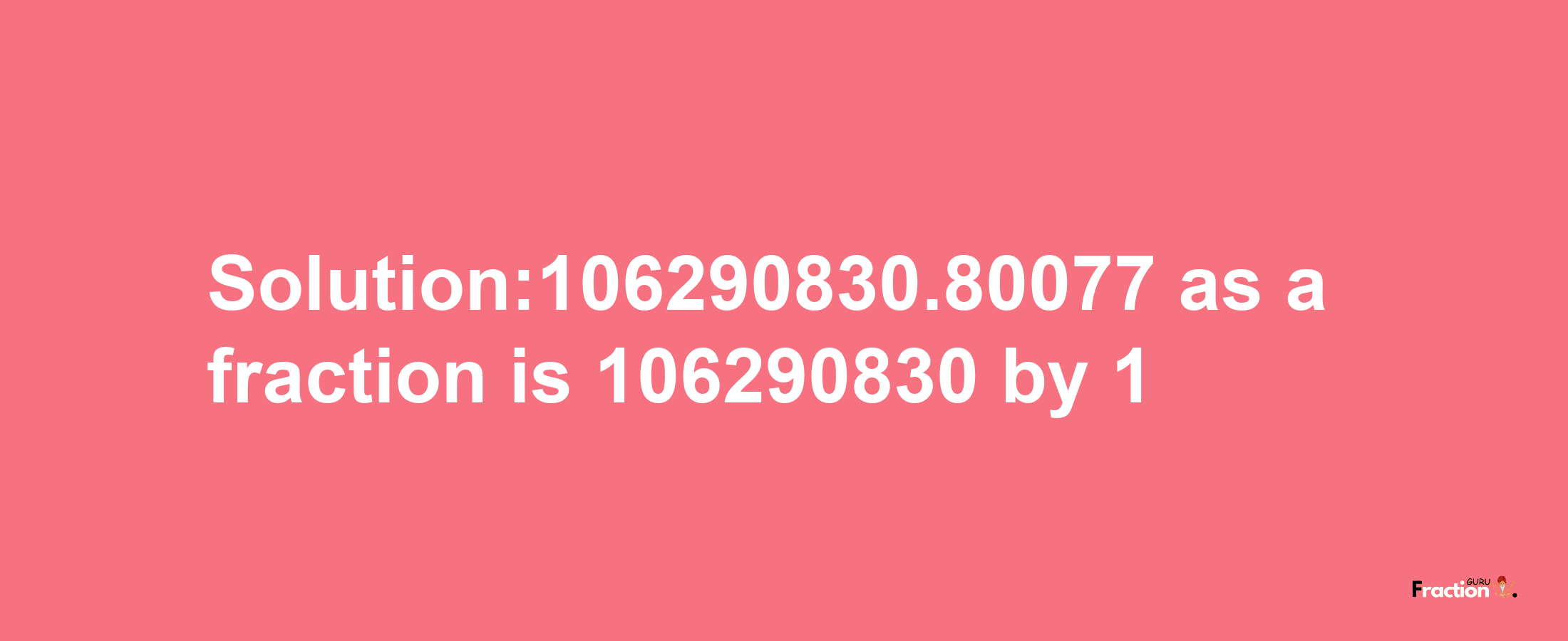 Solution:106290830.80077 as a fraction is 106290830/1