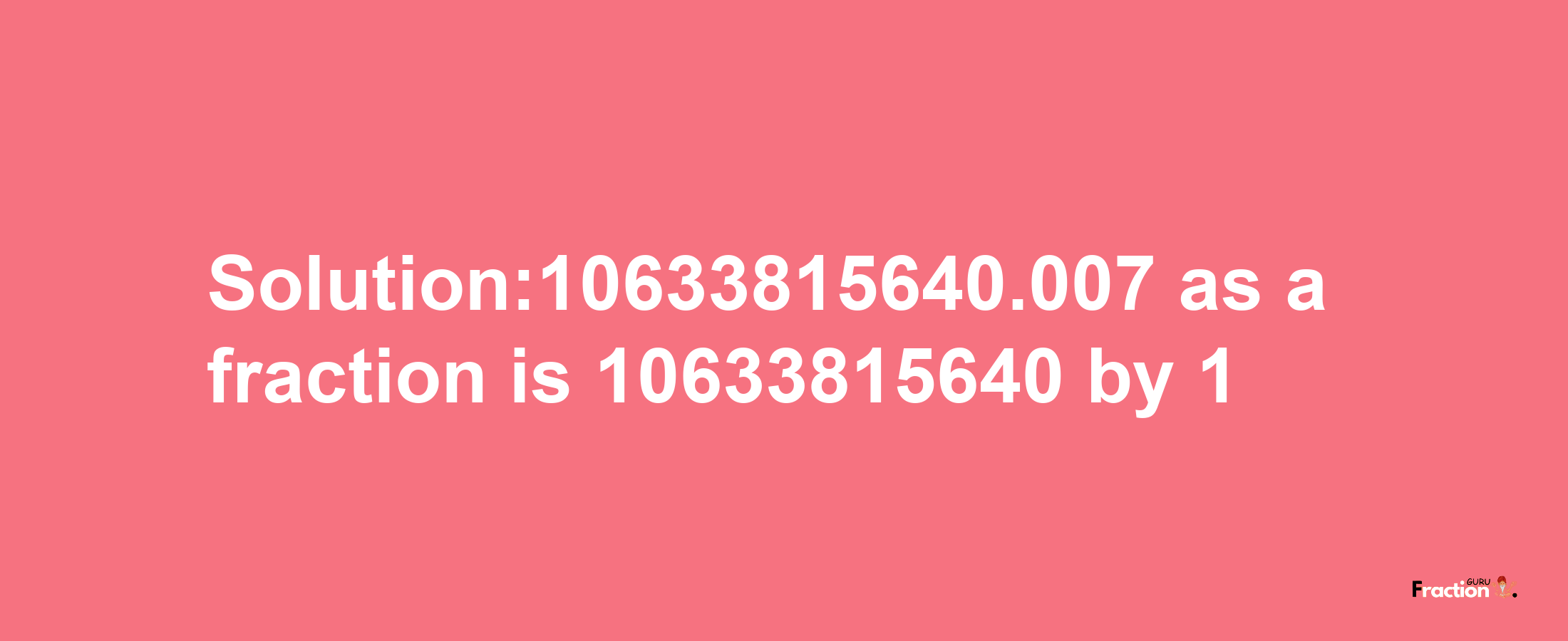 Solution:10633815640.007 as a fraction is 10633815640/1