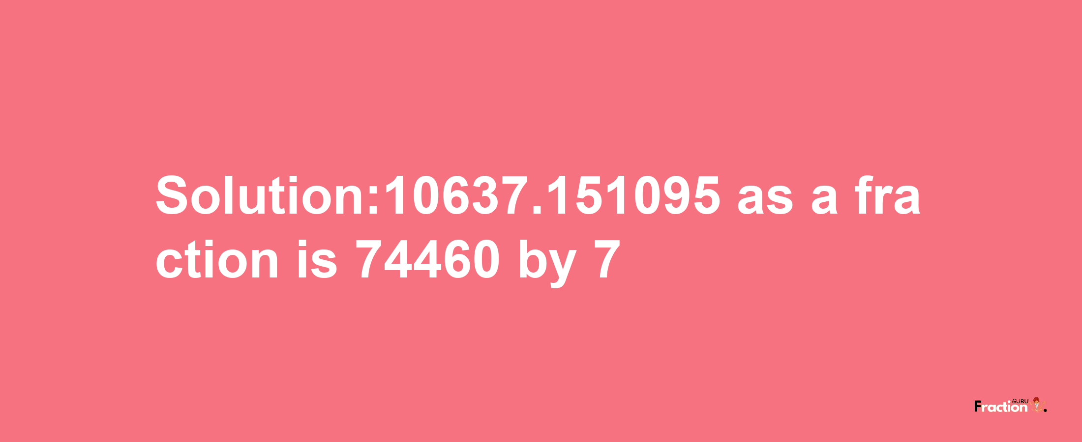 Solution:10637.151095 as a fraction is 74460/7