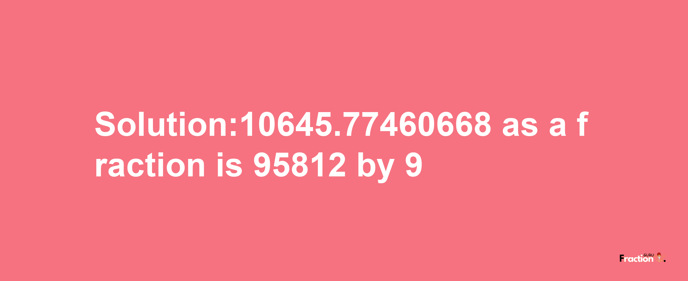 Solution:10645.77460668 as a fraction is 95812/9