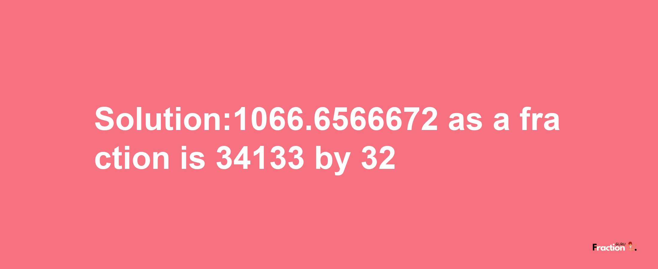 Solution:1066.6566672 as a fraction is 34133/32