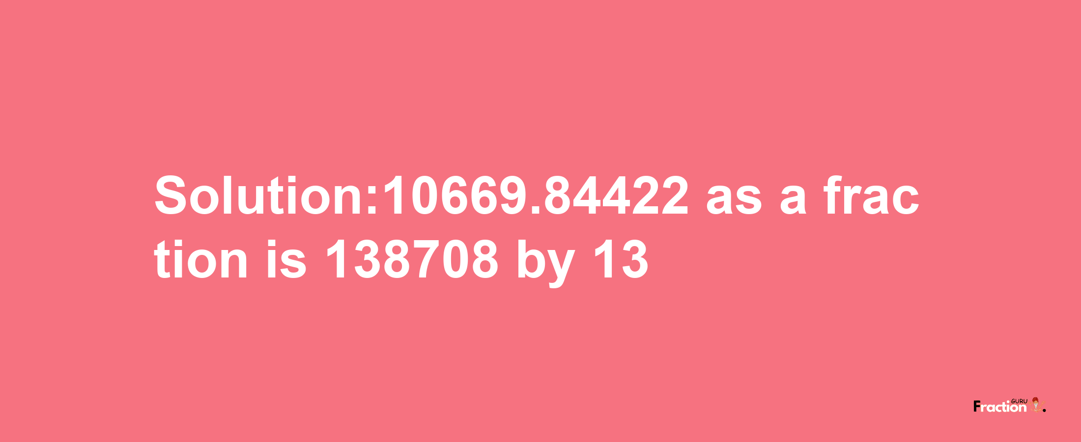 Solution:10669.84422 as a fraction is 138708/13