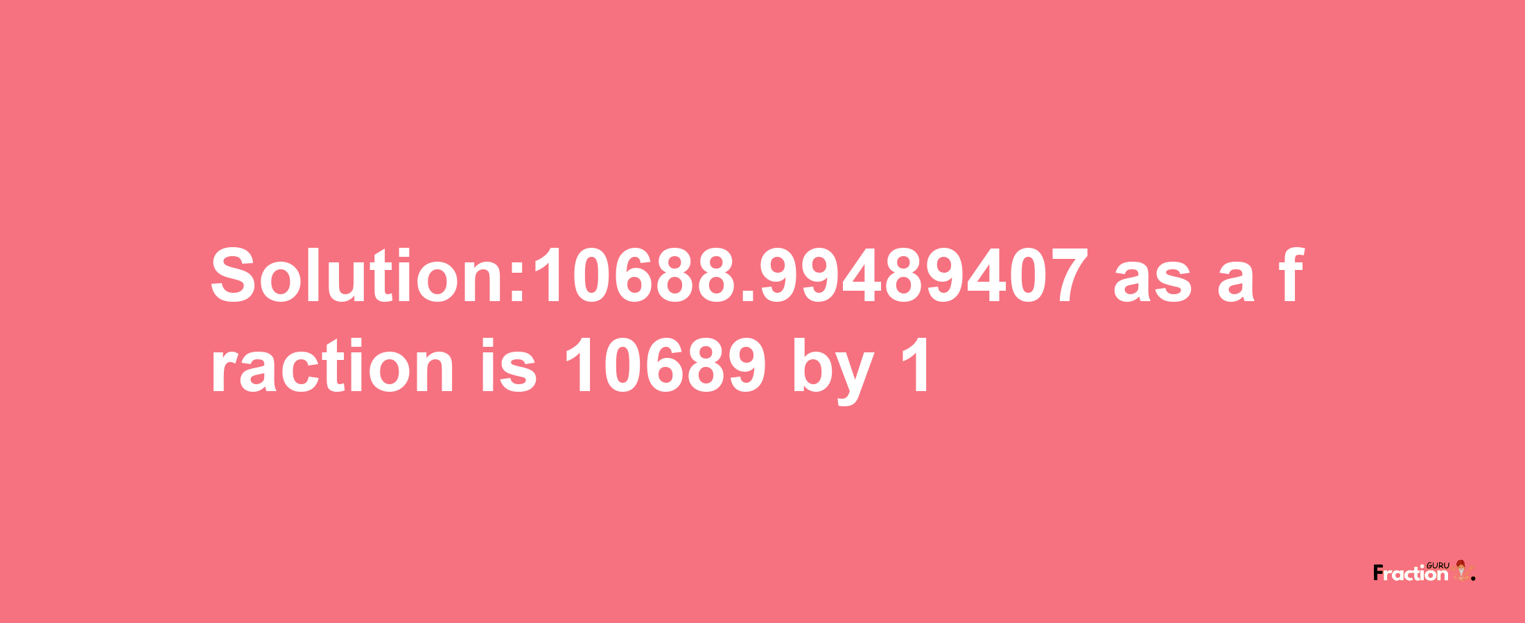 Solution:10688.99489407 as a fraction is 10689/1