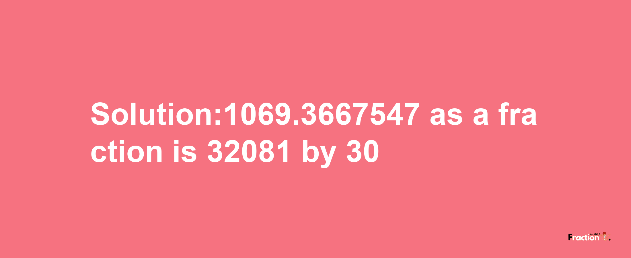 Solution:1069.3667547 as a fraction is 32081/30