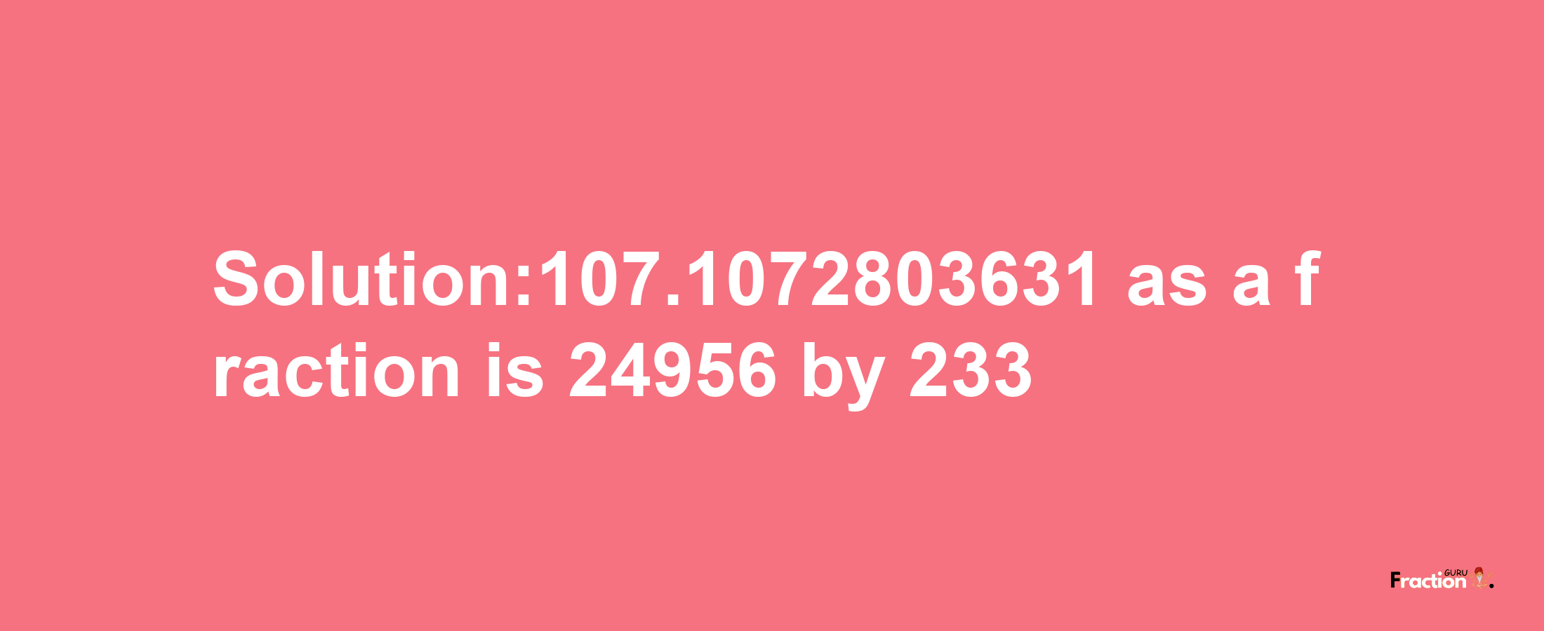 Solution:107.1072803631 as a fraction is 24956/233