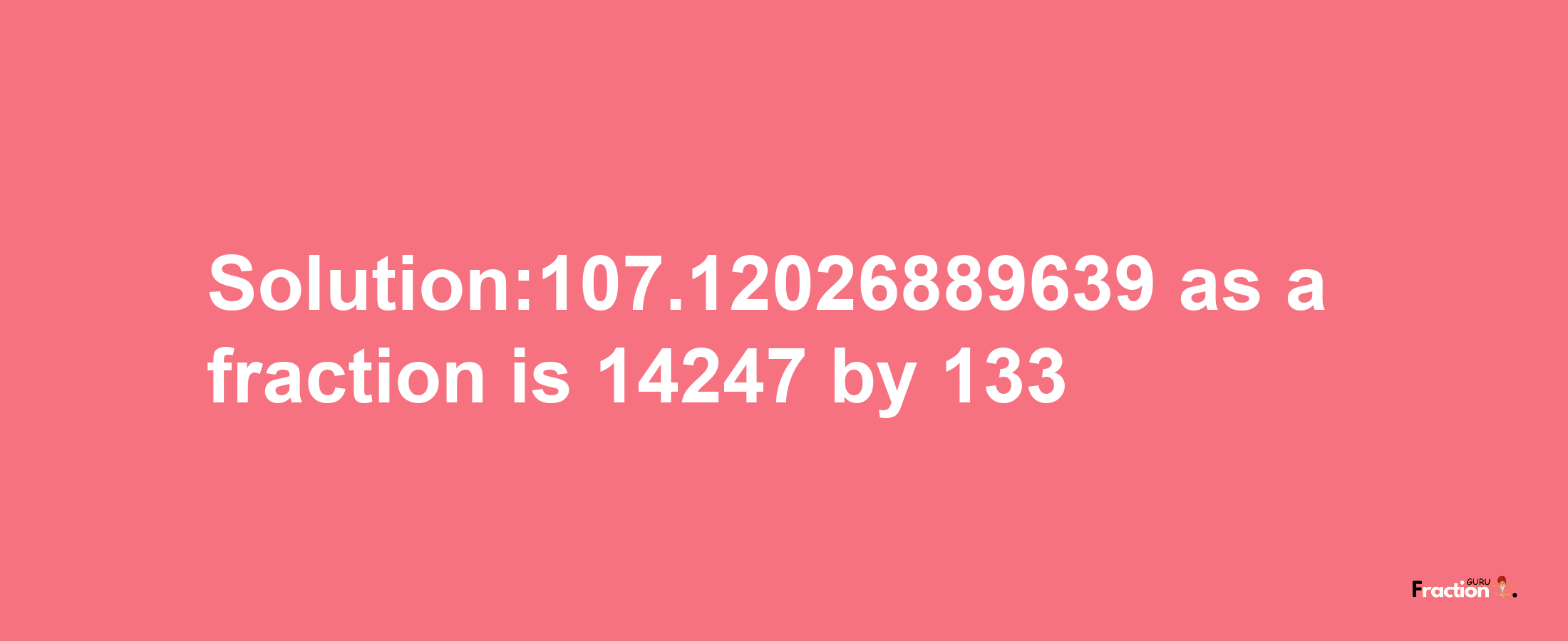 Solution:107.12026889639 as a fraction is 14247/133