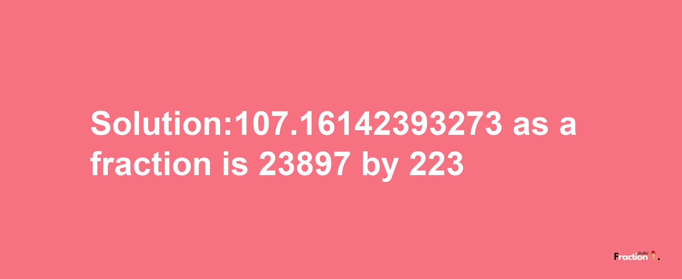 Solution:107.16142393273 as a fraction is 23897/223