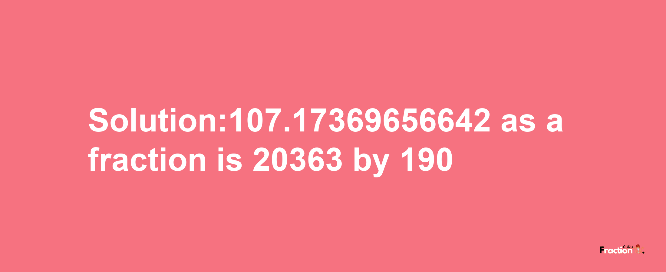 Solution:107.17369656642 as a fraction is 20363/190