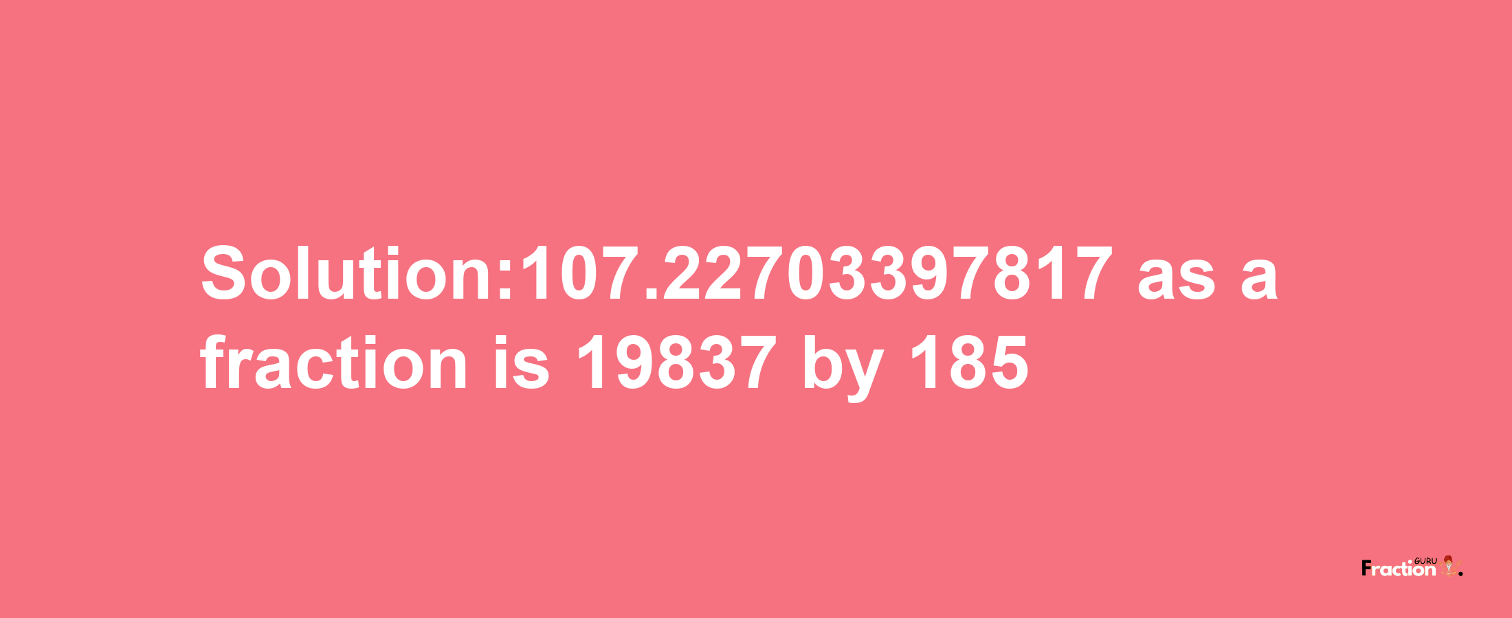 Solution:107.22703397817 as a fraction is 19837/185