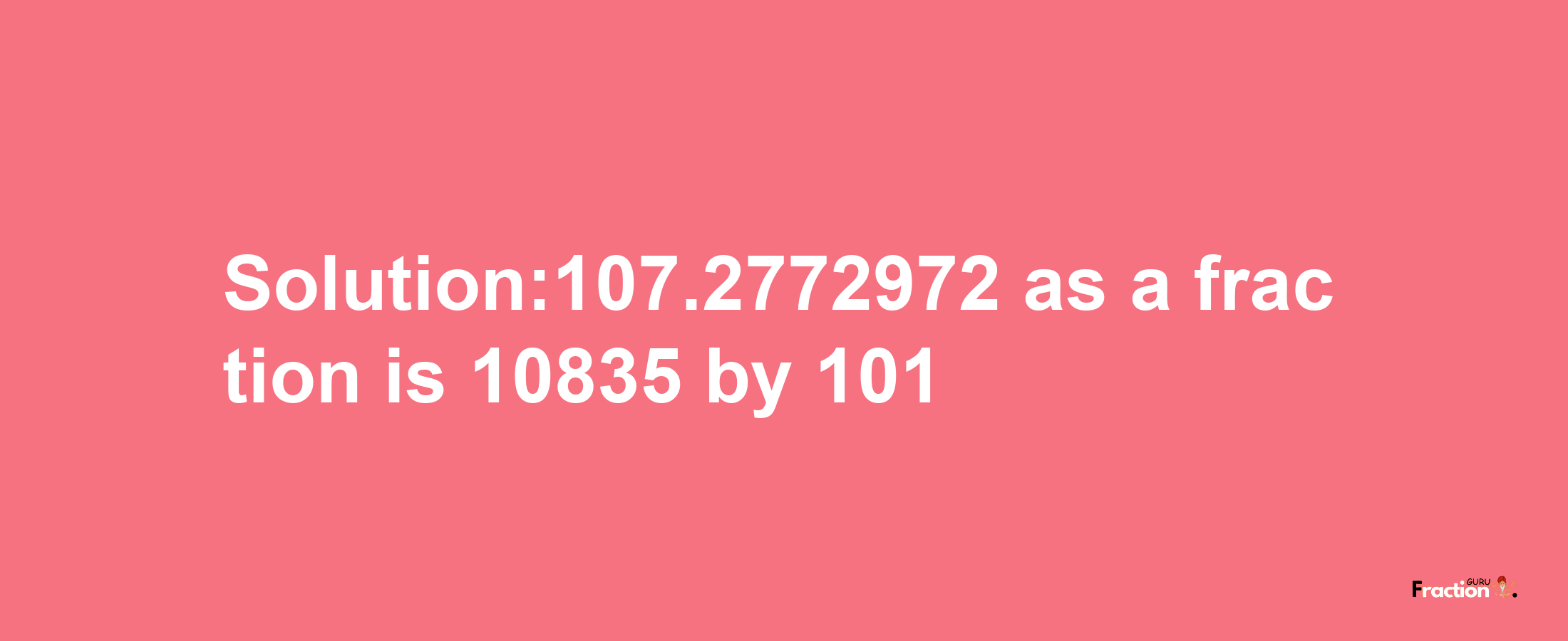 Solution:107.2772972 as a fraction is 10835/101