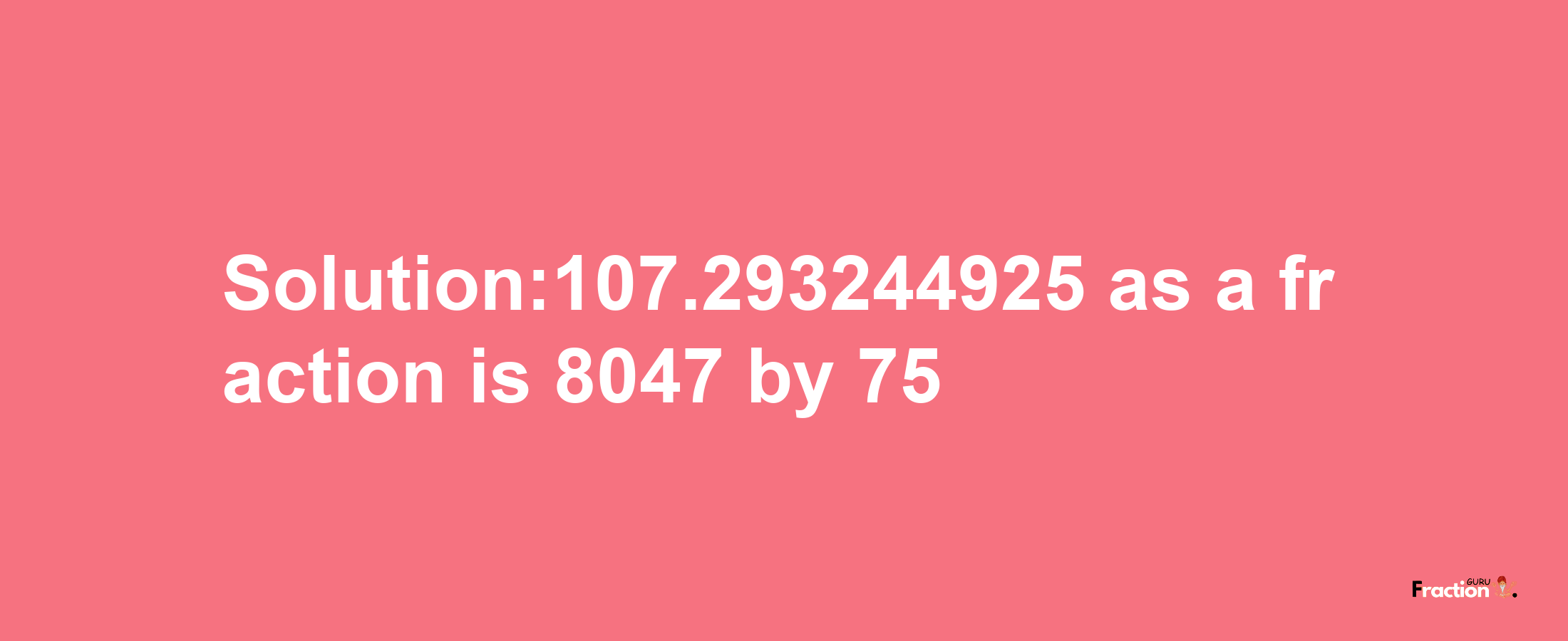 Solution:107.293244925 as a fraction is 8047/75