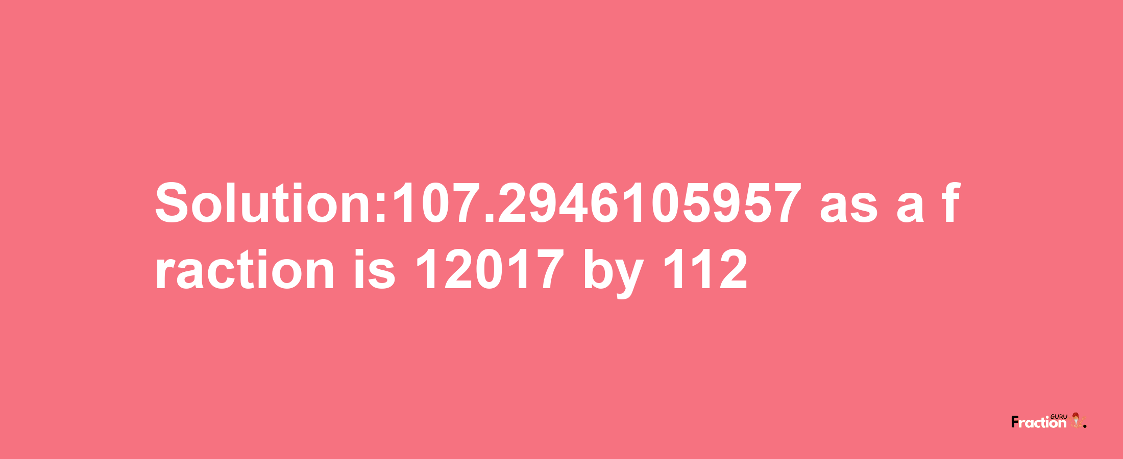 Solution:107.2946105957 as a fraction is 12017/112