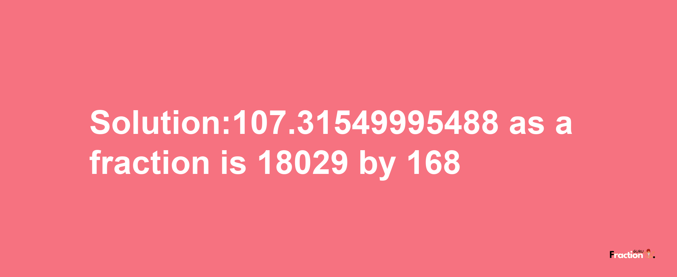 Solution:107.31549995488 as a fraction is 18029/168