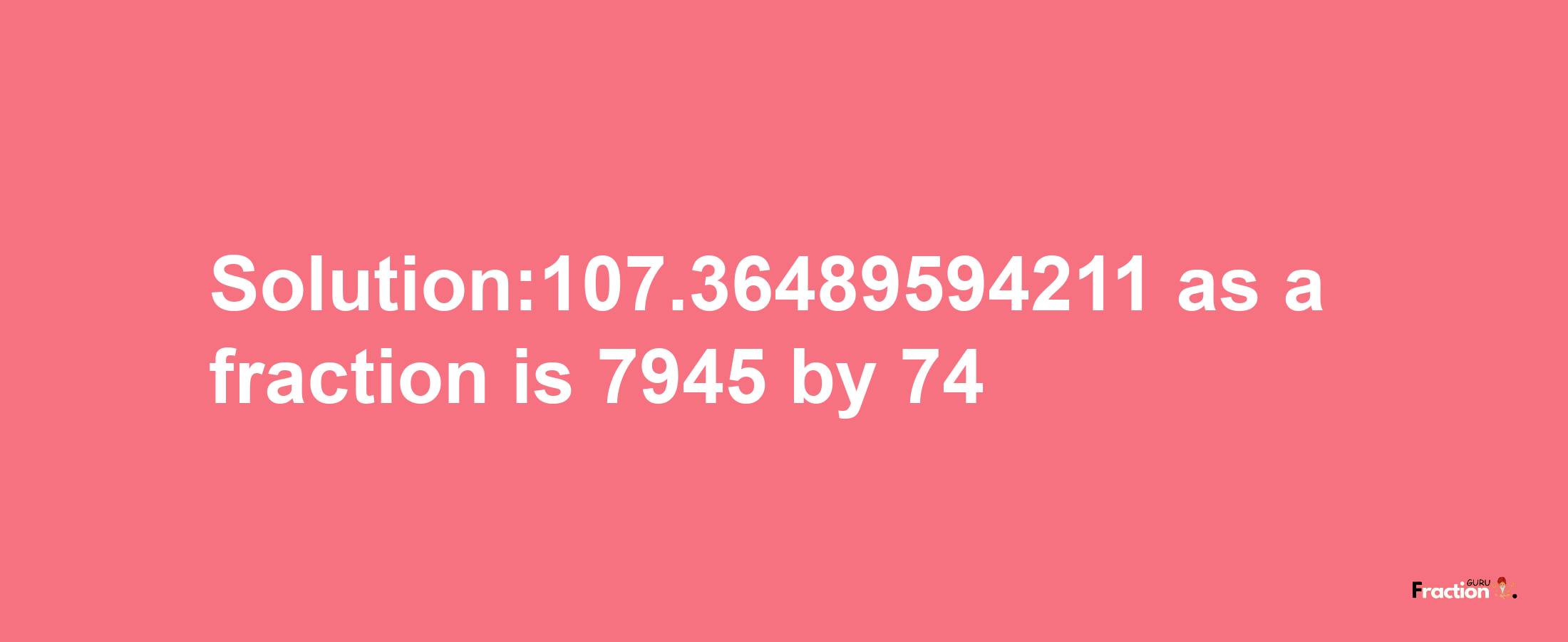 Solution:107.36489594211 as a fraction is 7945/74