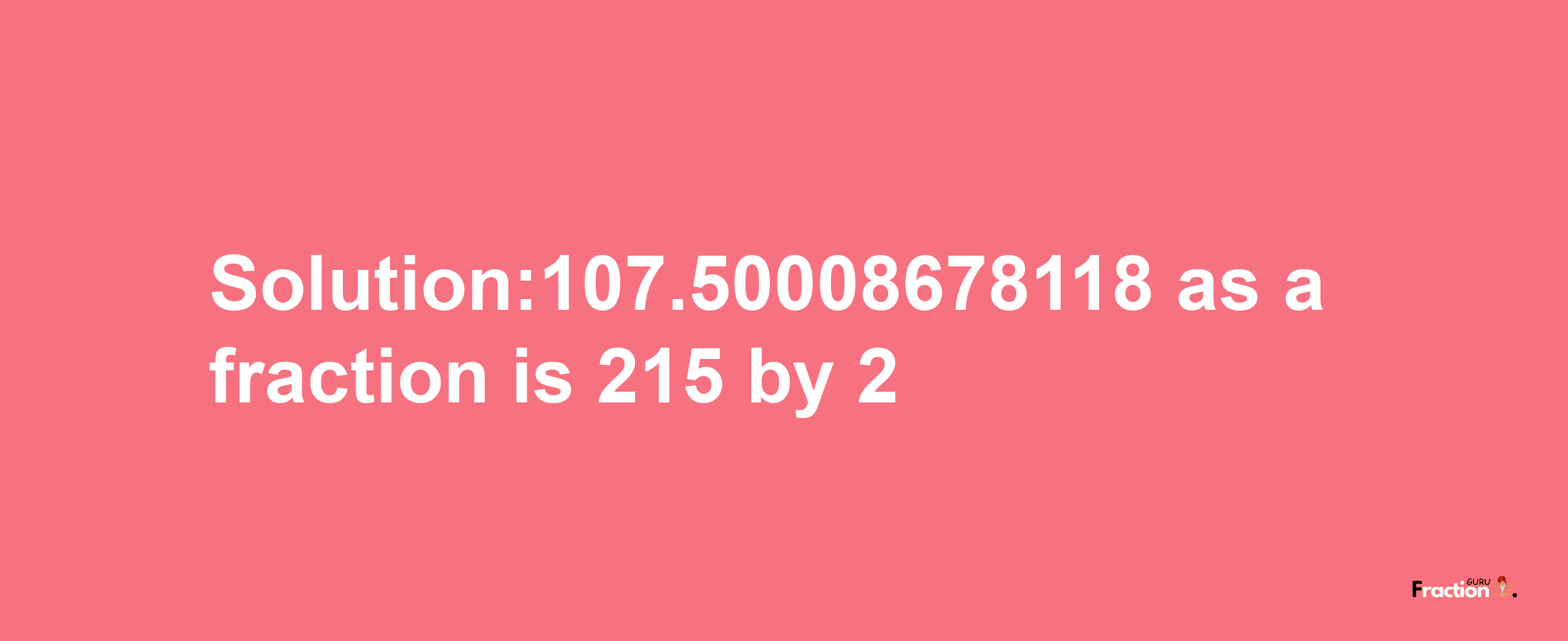 Solution:107.50008678118 as a fraction is 215/2