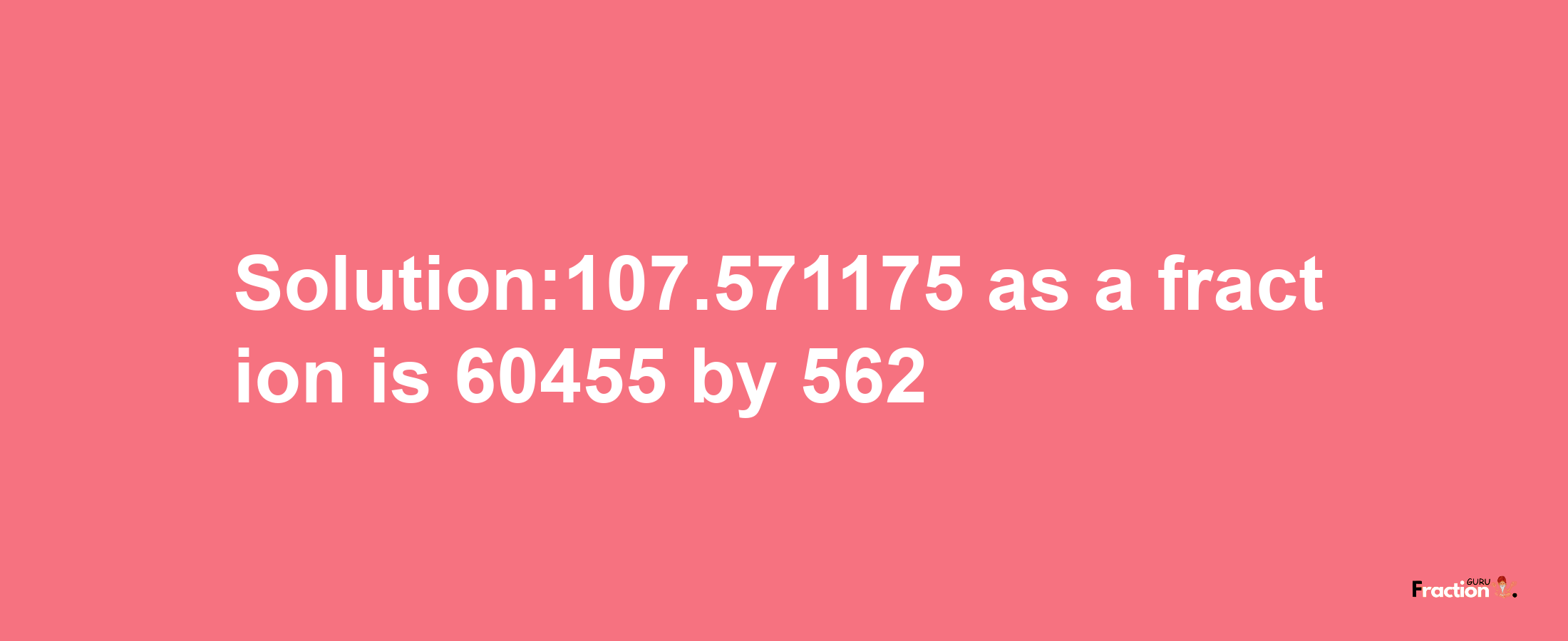 Solution:107.571175 as a fraction is 60455/562