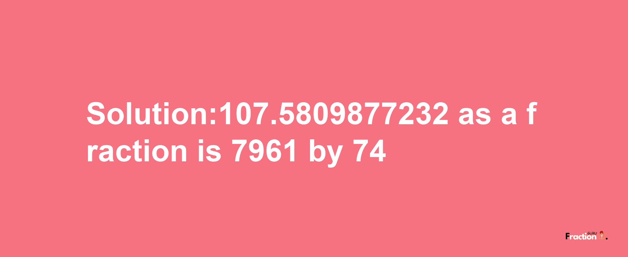 Solution:107.5809877232 as a fraction is 7961/74