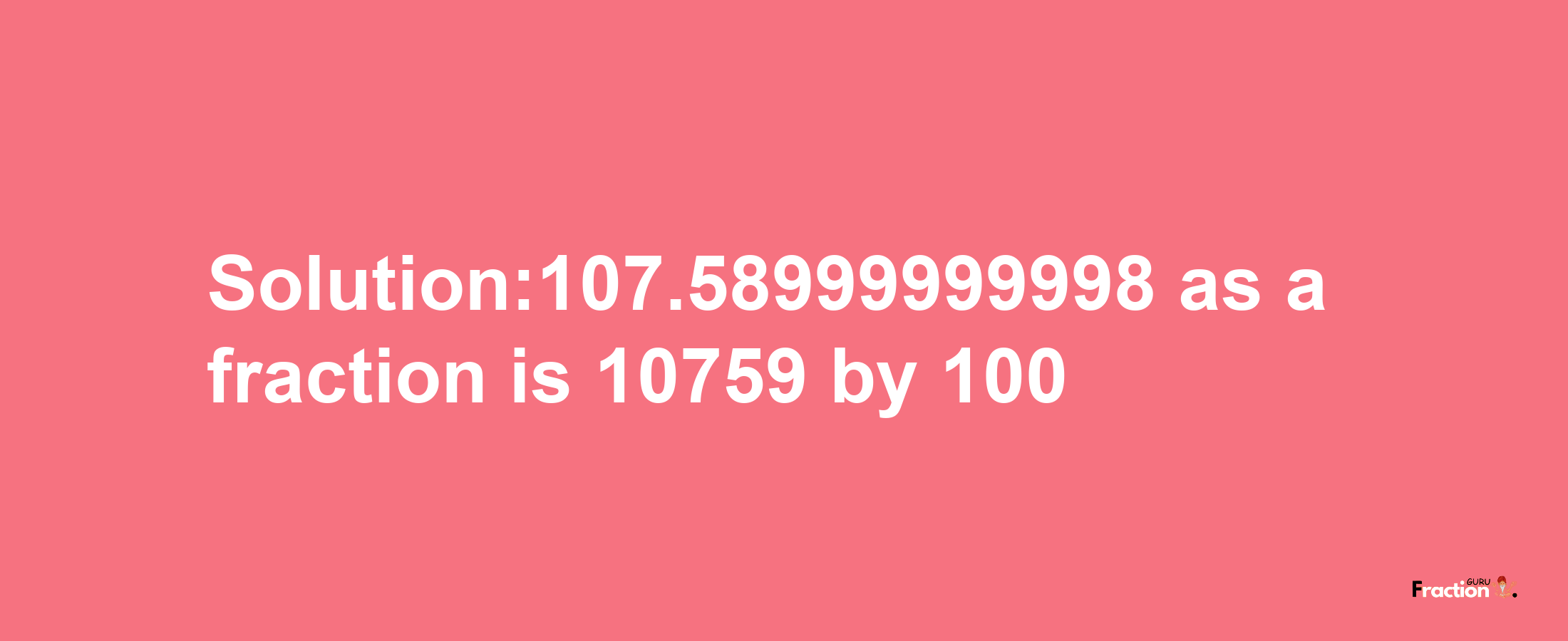 Solution:107.58999999998 as a fraction is 10759/100