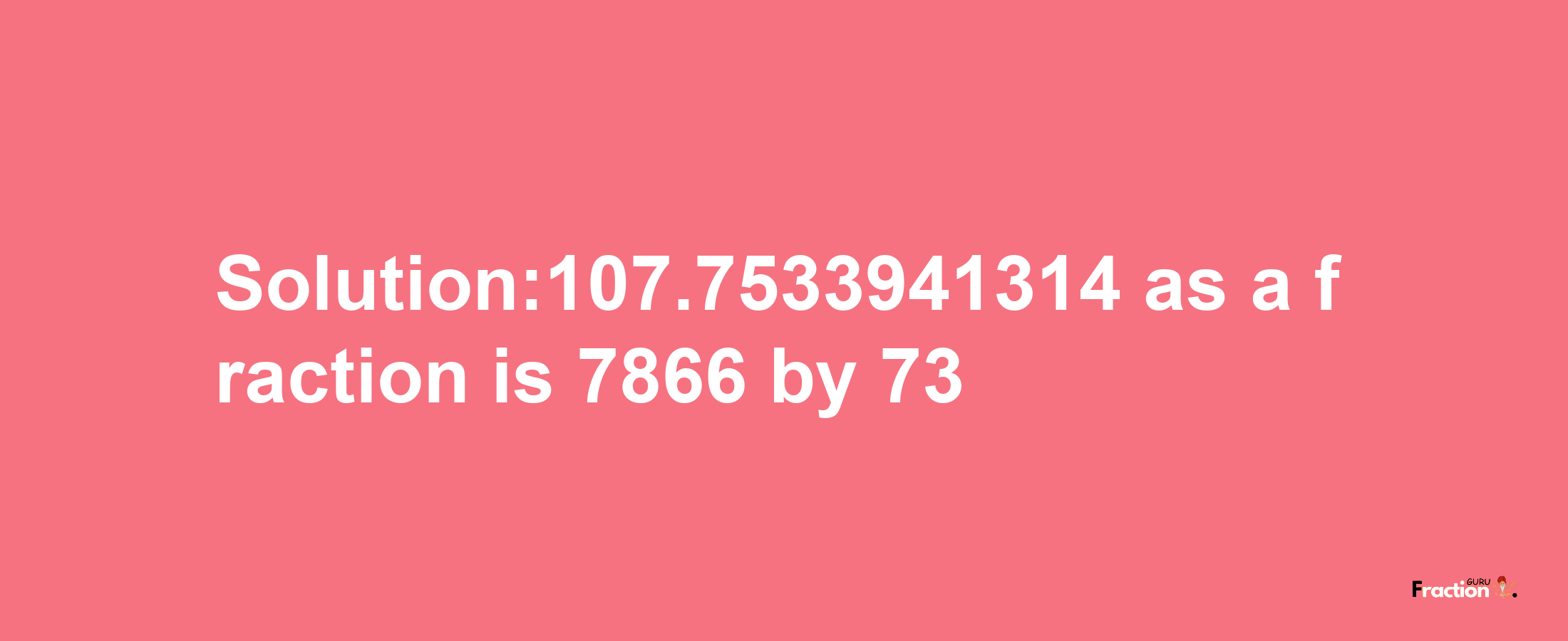 Solution:107.7533941314 as a fraction is 7866/73