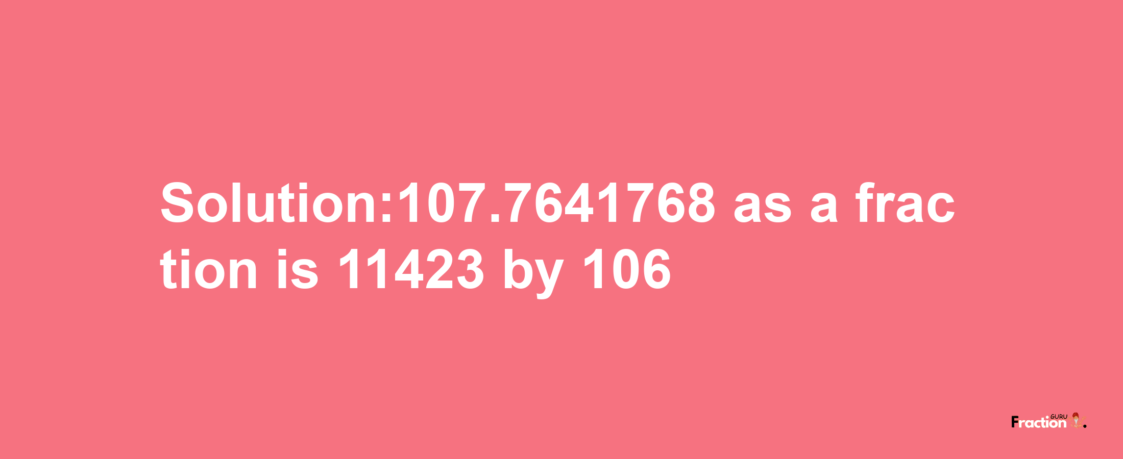 Solution:107.7641768 as a fraction is 11423/106