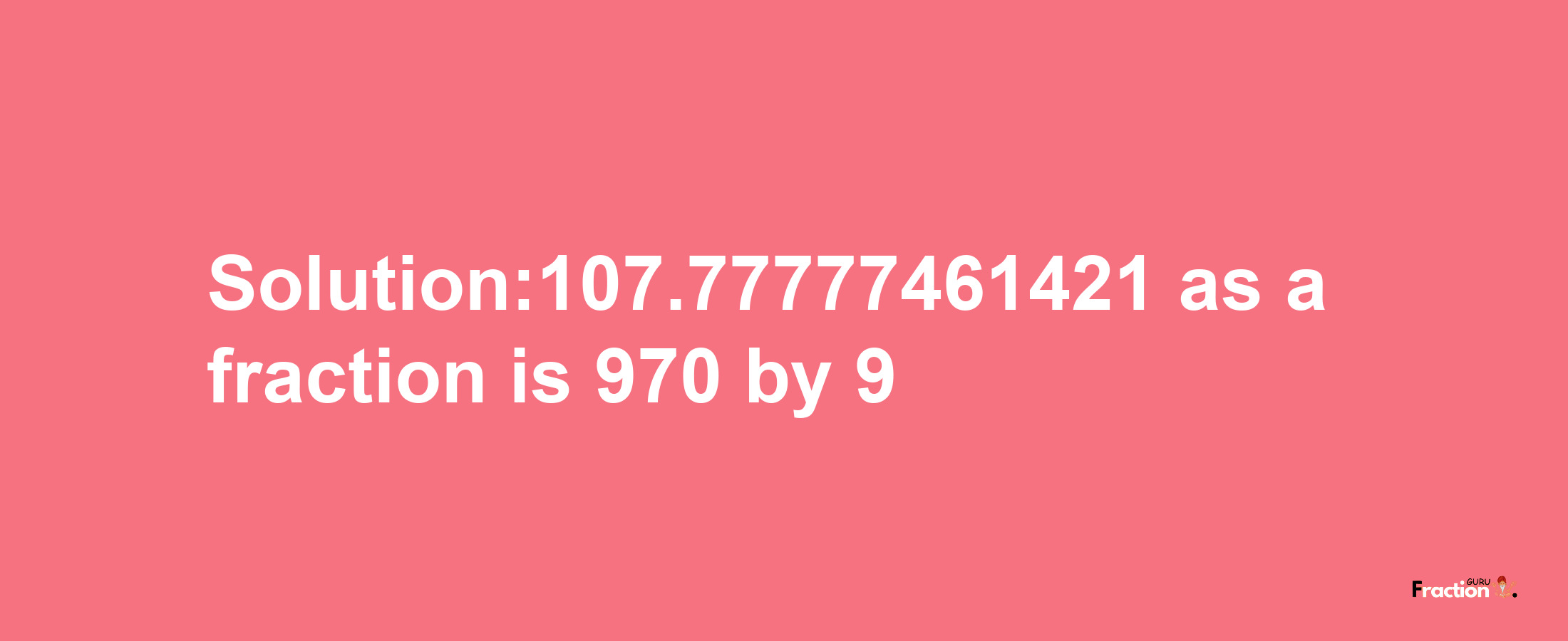 Solution:107.77777461421 as a fraction is 970/9