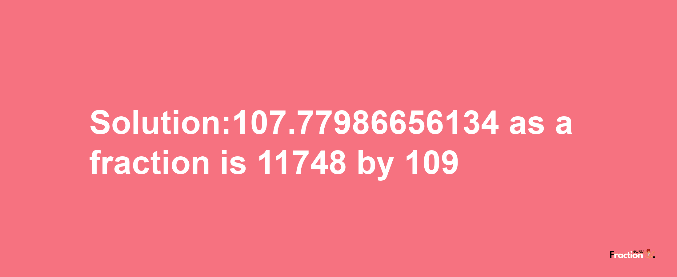 Solution:107.77986656134 as a fraction is 11748/109