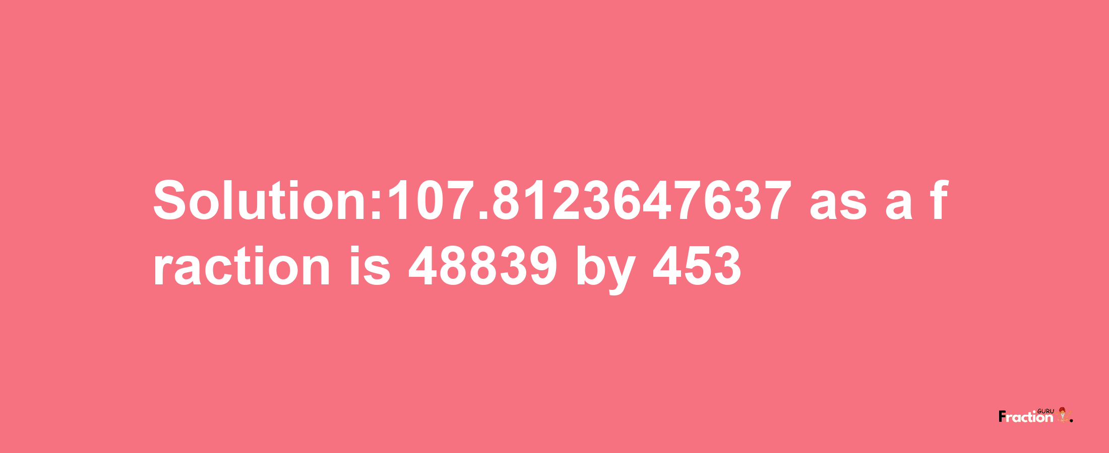 Solution:107.8123647637 as a fraction is 48839/453