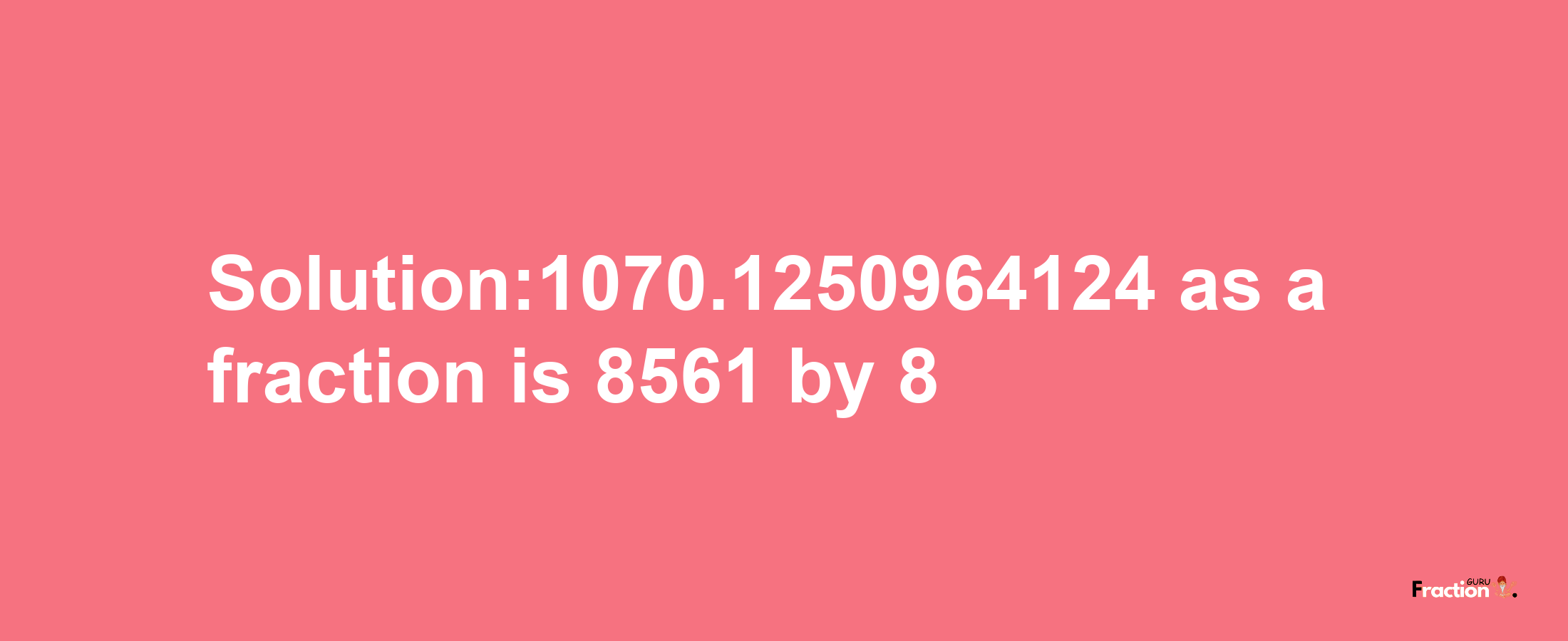 Solution:1070.1250964124 as a fraction is 8561/8