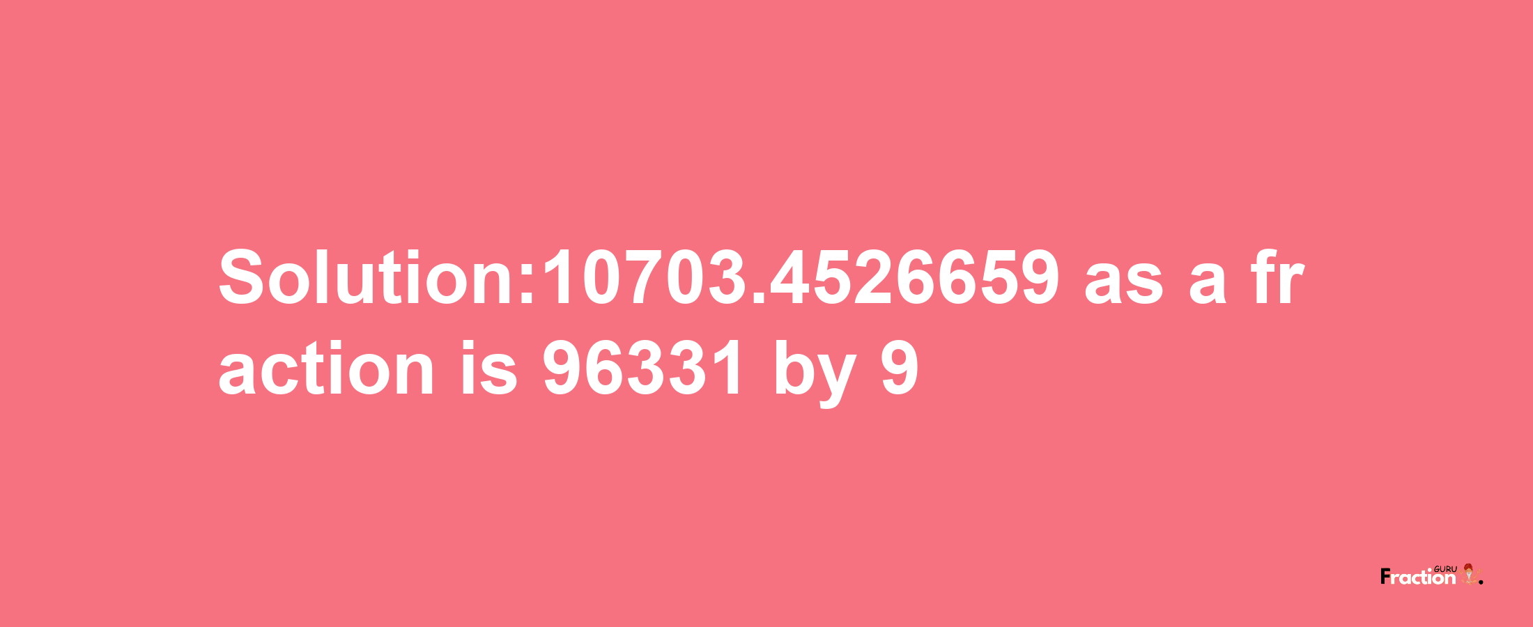 Solution:10703.4526659 as a fraction is 96331/9