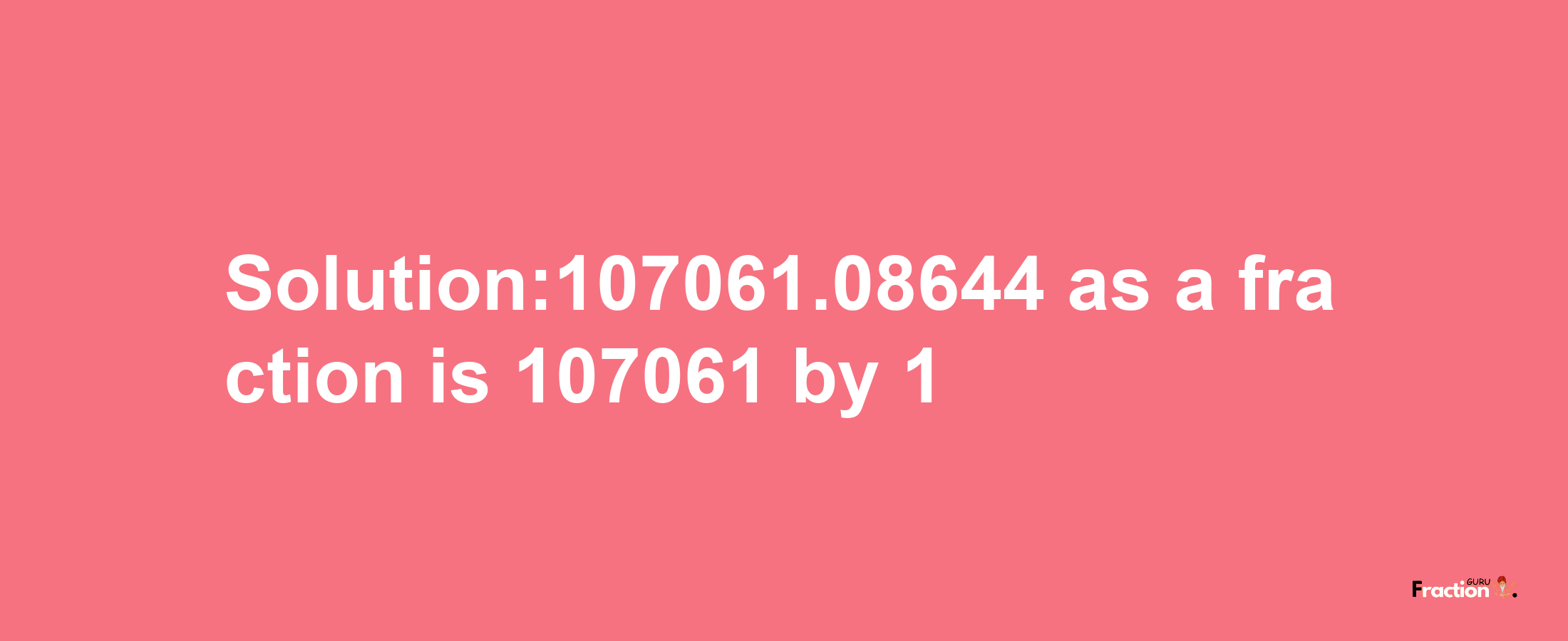 Solution:107061.08644 as a fraction is 107061/1