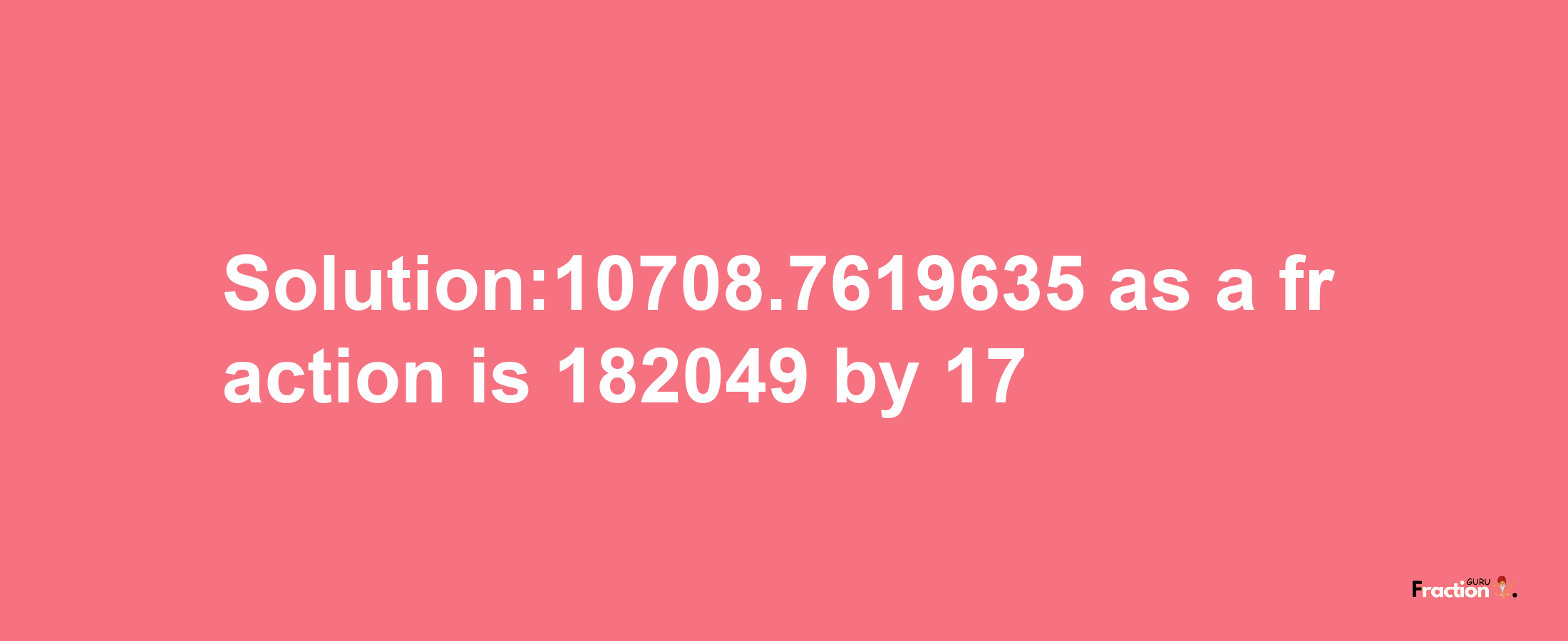 Solution:10708.7619635 as a fraction is 182049/17