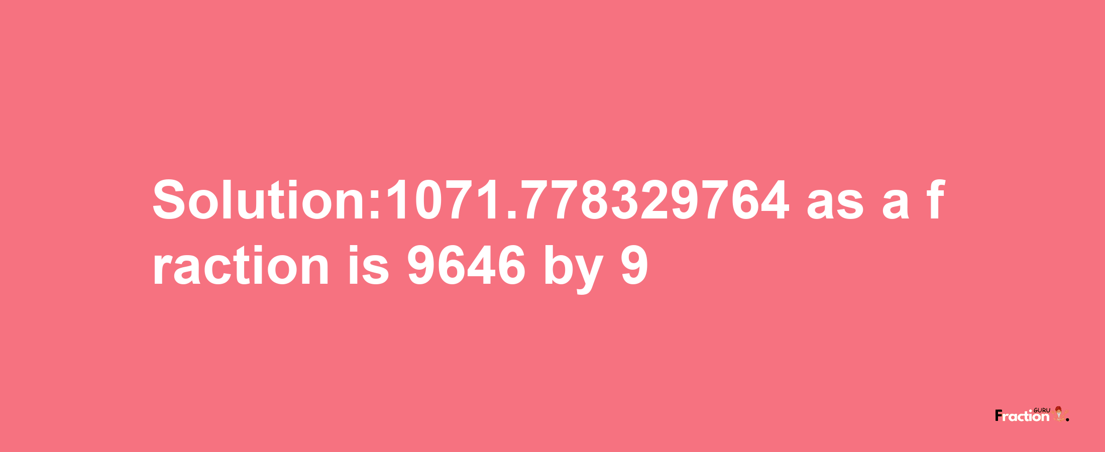 Solution:1071.778329764 as a fraction is 9646/9