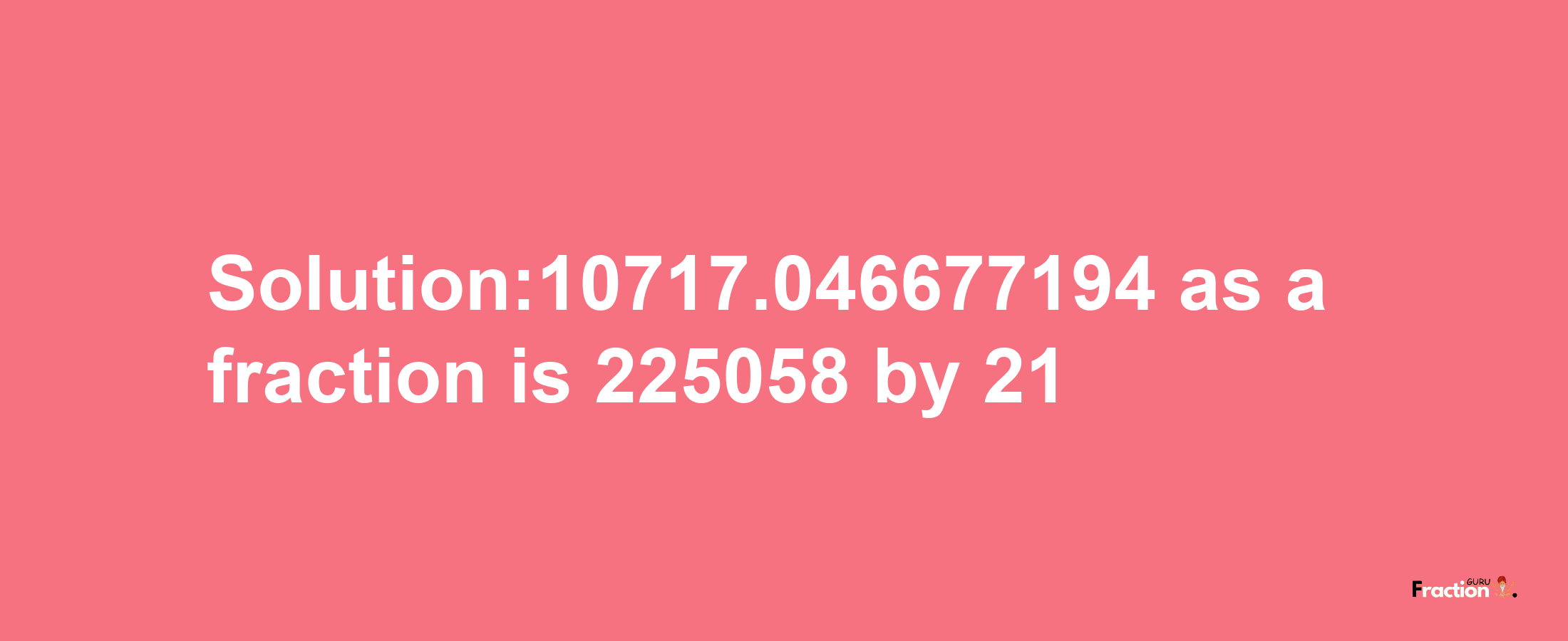 Solution:10717.046677194 as a fraction is 225058/21