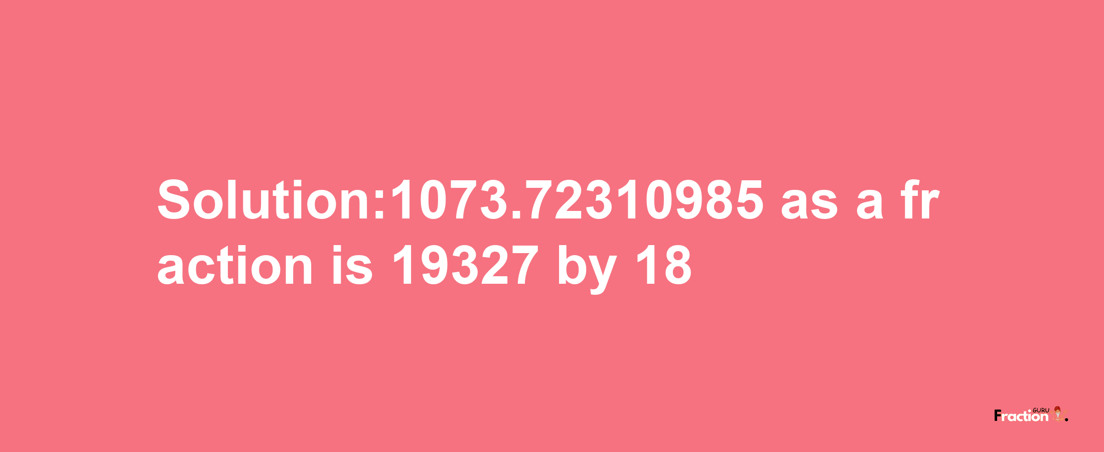 Solution:1073.72310985 as a fraction is 19327/18