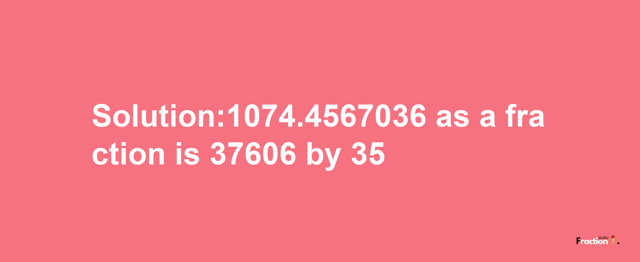 Solution:1074.4567036 as a fraction is 37606/35