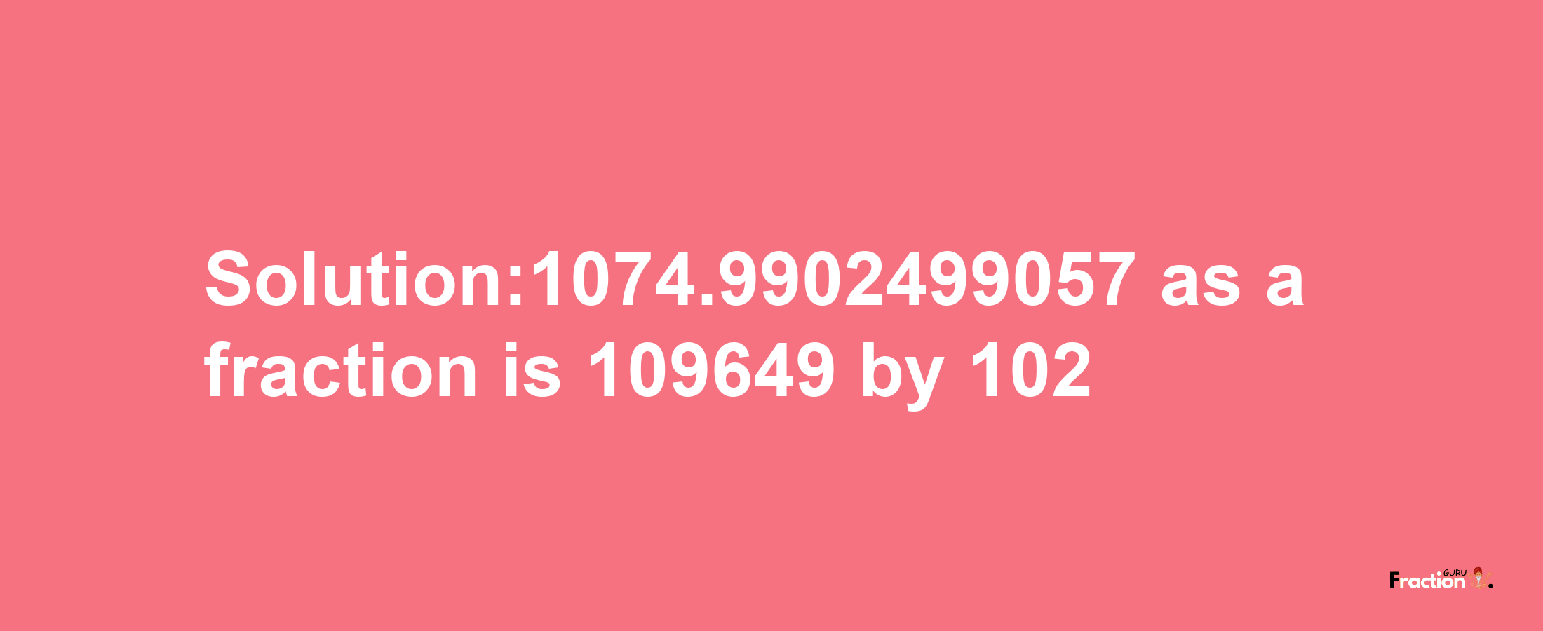 Solution:1074.9902499057 as a fraction is 109649/102